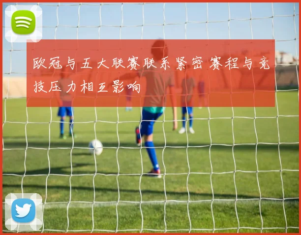 欧冠与五大联赛联系紧密 赛程与竞技压力相互影响