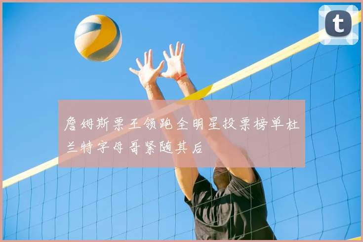 詹姆斯票王领跑全明星投票榜单杜兰特字母哥紧随其后