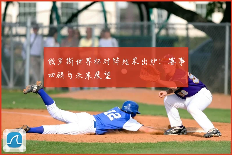 俄罗斯世界杯对阵结果出炉:赛事回顾与未来展望