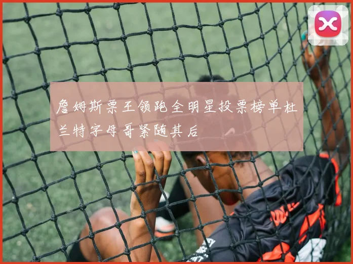 詹姆斯票王领跑全明星投票榜单杜兰特字母哥紧随其后