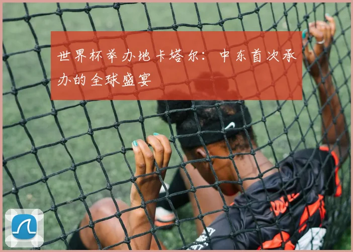 世界杯举办地卡塔尔：中东首次承办的全球盛宴