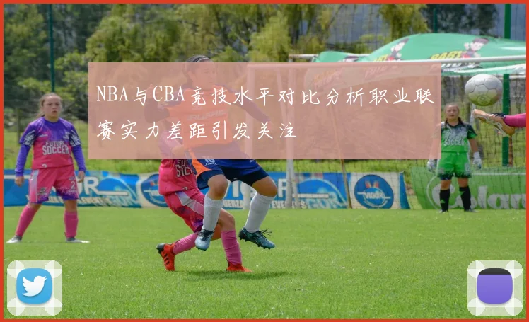 NBA与CBA竞技水平对比分析职业联赛实力差距引发关注