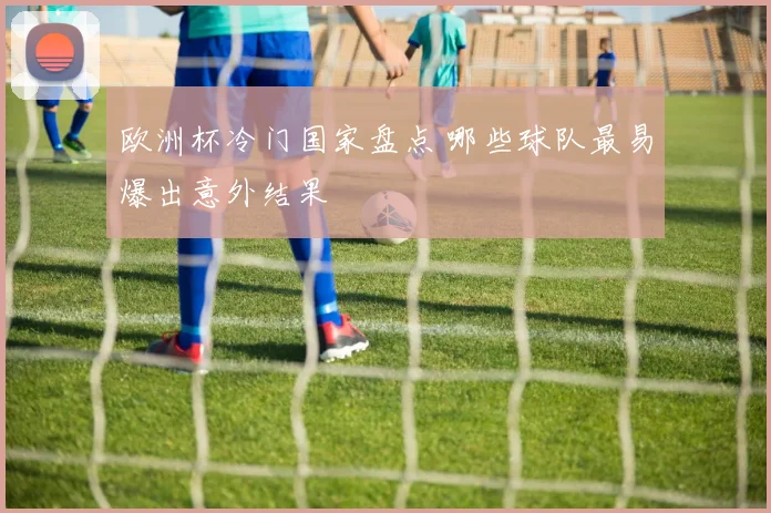 欧洲杯冷门国家盘点 哪些球队最易爆出意外结果