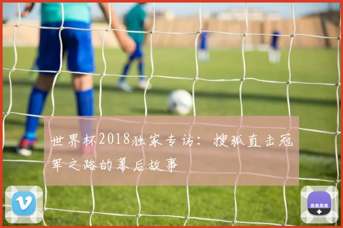 世界杯2018独家专访:搜狐直击冠军之路的幕后故事