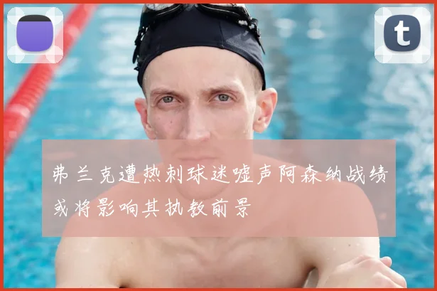 弗兰克遭热刺球迷嘘声阿森纳战绩或将影响其执教前景