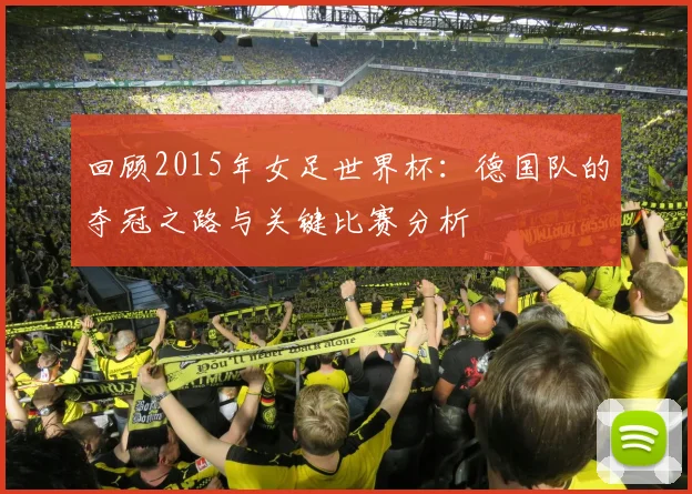 回顾2015年女足世界杯：德国队的夺冠之路与关键比赛分析