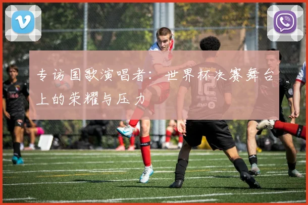 专访国歌演唱者：世界杯决赛舞台上的荣耀与压力