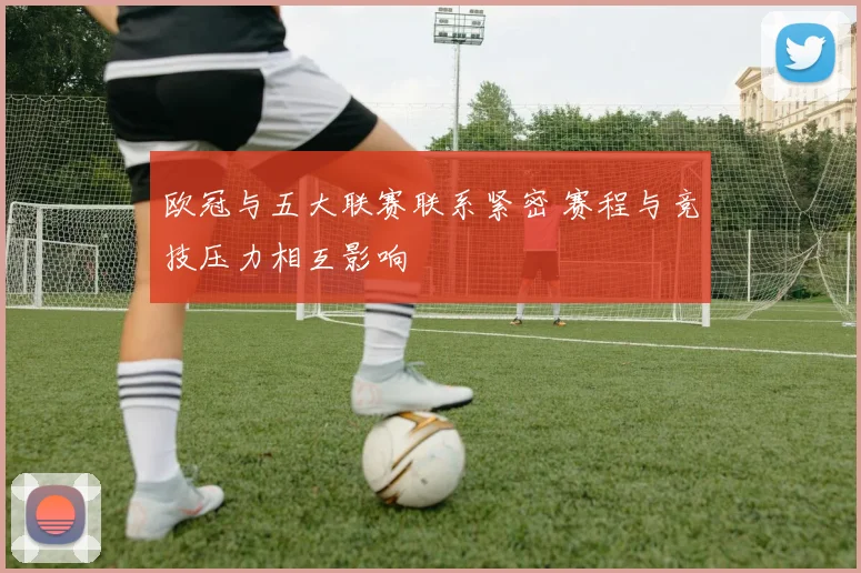 欧冠与五大联赛联系紧密 赛程与竞技压力相互影响