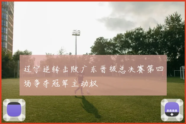 辽宁逆转击败广东晋级总决赛第四场争夺冠军主动权
