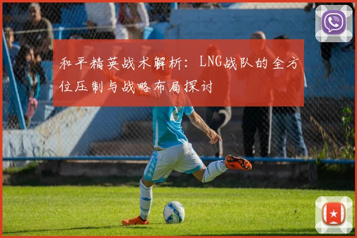 和平精英战术解析：LNG战队的全方位压制与战略布局探讨
