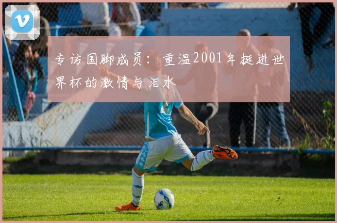专访国脚成员：重温2001年挺进世界杯的激情与泪水