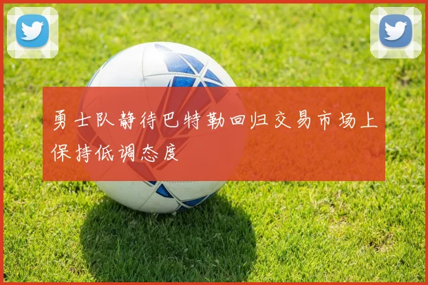 勇士队静待巴特勒回归交易市场上保持低调态度
