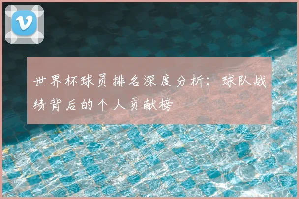 世界杯球员排名深度分析:球队战绩背后的个人贡献榜
