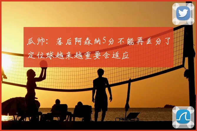瓜帅:落后阿森纳5分不能再丢分了定位球越来越重要会适应