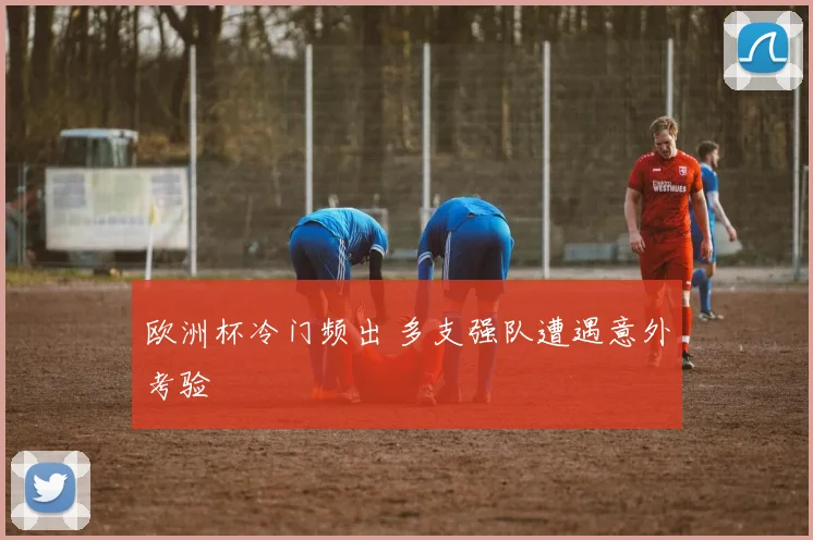 欧洲杯冷门频出 多支强队遭遇意外考验