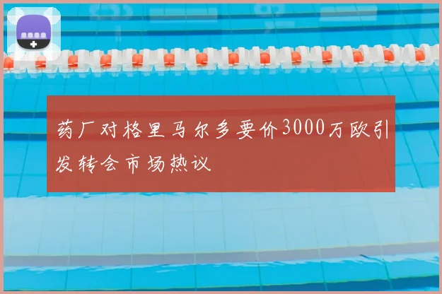 药厂对格里马尔多要价3000万欧引发转会市场热议
