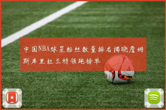 中国NBA球星粉丝数量排名揭晓詹姆斯库里杜兰特领跑榜单