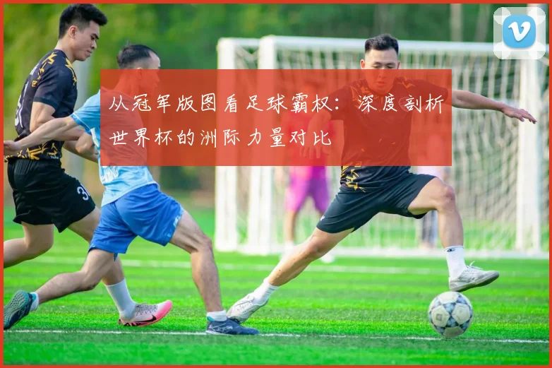 从冠军版图看足球霸权：深度剖析世界杯的洲际力量对比