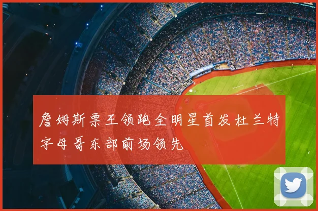 詹姆斯票王领跑全明星首发杜兰特字母哥东部前场领先