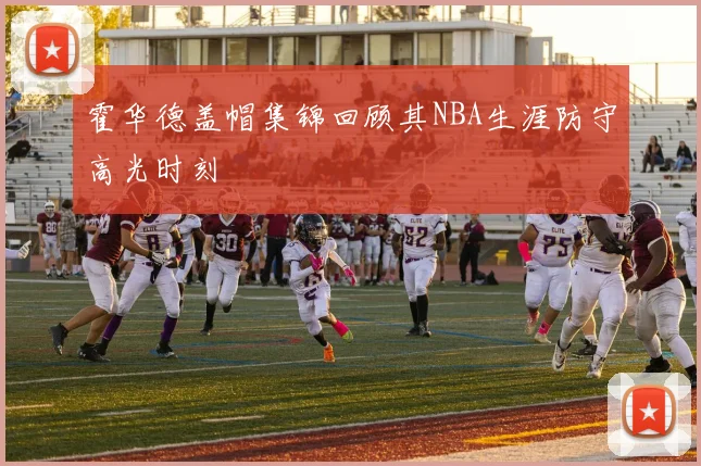 霍华德盖帽集锦回顾其NBA生涯防守高光时刻