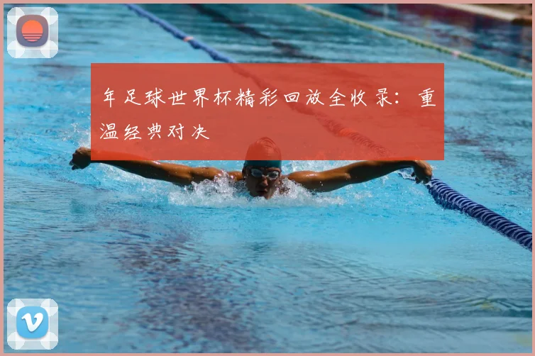 年足球世界杯精彩回放全收录:重温经典对决
