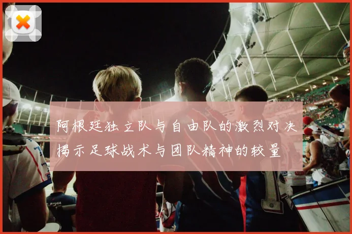 阿根廷独立队与自由队的激烈对决揭示足球战术与团队精神的较量