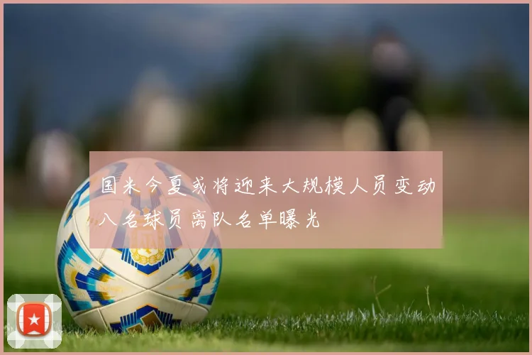 国米今夏或将迎来大规模人员变动八名球员离队名单曝光