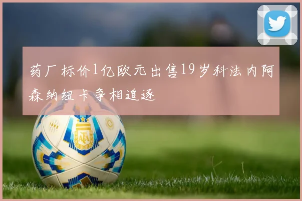 药厂标价1亿欧元出售19岁科法内阿森纳纽卡争相追逐