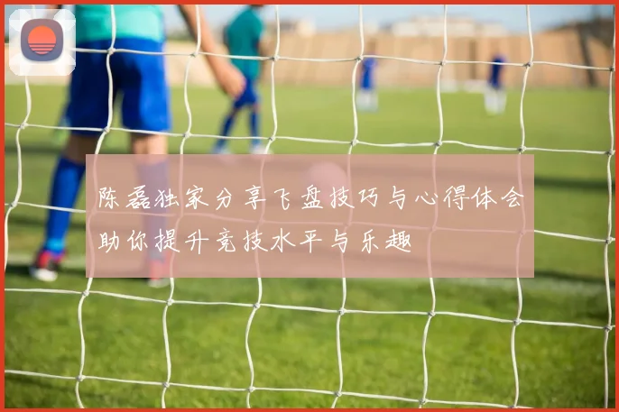 陈磊独家分享飞盘技巧与心得体会助你提升竞技水平与乐趣