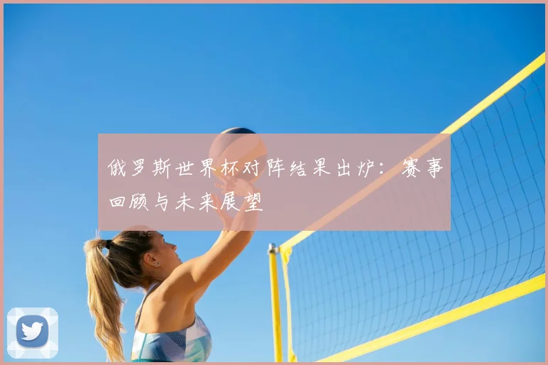 俄罗斯世界杯对阵结果出炉：赛事回顾与未来展望