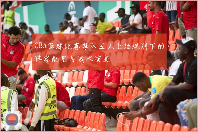 CBA篮球比赛每队五人上场规则下的阵容配置与战术演变