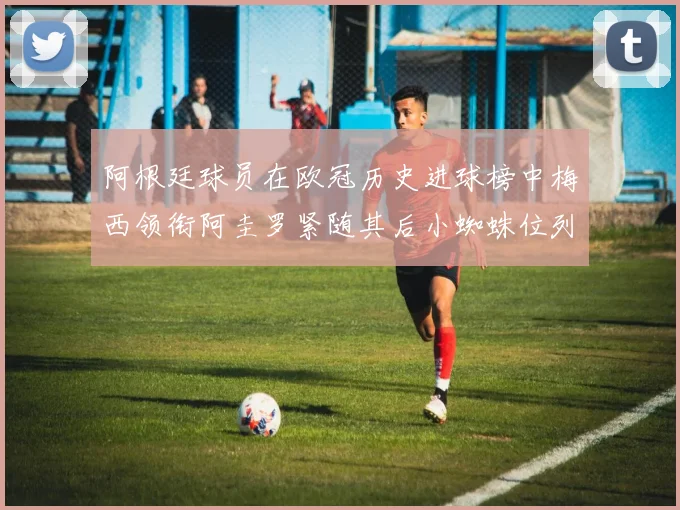 阿根廷球员在欧冠历史进球榜中梅西领衔阿圭罗紧随其后小蜘蛛位列第七