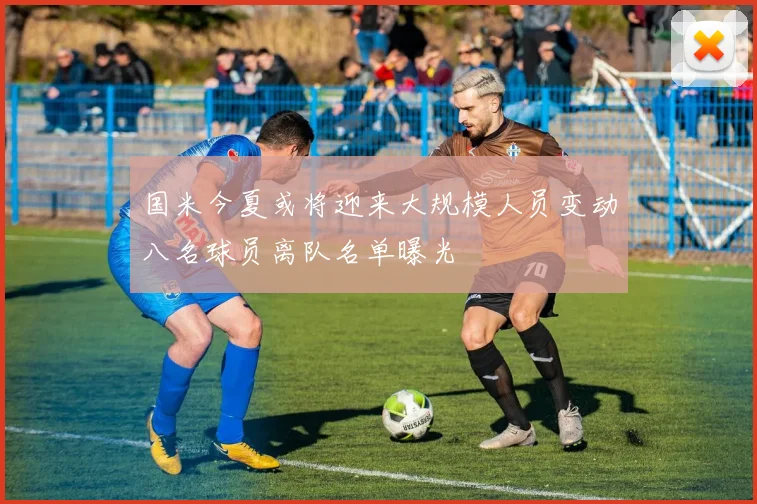 国米今夏或将迎来大规模人员变动八名球员离队名单曝光