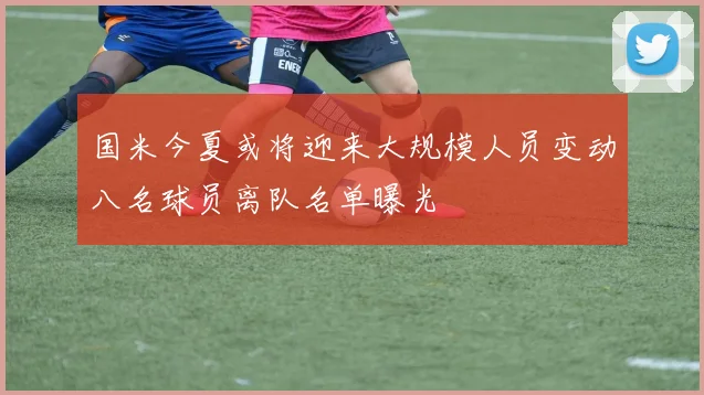 国米今夏或将迎来大规模人员变动八名球员离队名单曝光