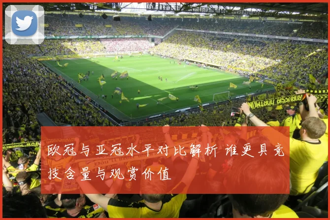 欧冠与亚冠水平对比解析 谁更具竞技含量与观赏价值