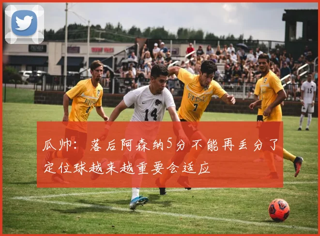 瓜帅：落后阿森纳5分不能再丢分了定位球越来越重要会适应