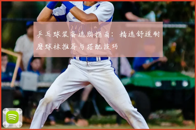 乒乓球装备选购指南：精选舒适耐磨球袜推荐与搭配技巧