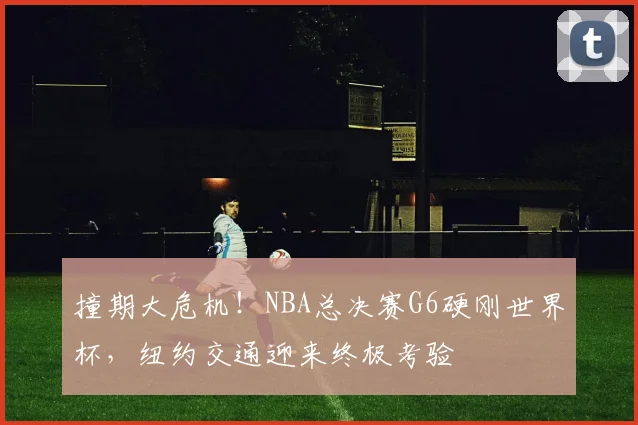 撞期大危机!NBA总决赛G6硬刚世界杯,纽约交通迎来终极考验