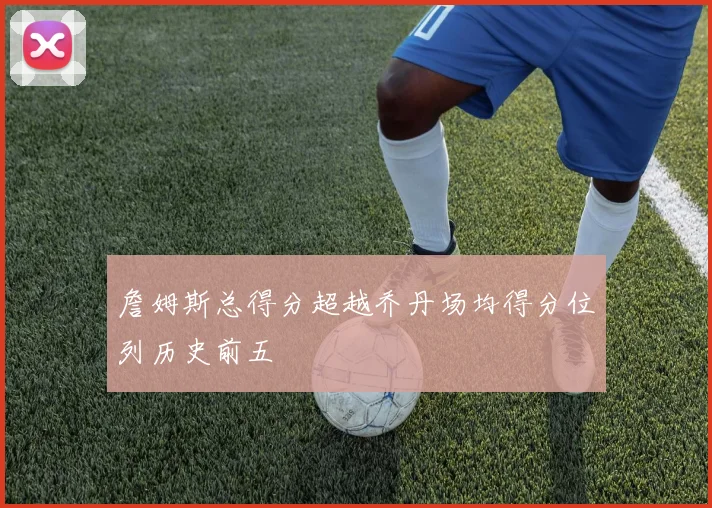 詹姆斯总得分超越乔丹场均得分位列历史前五