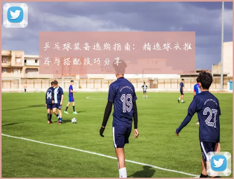 乒乓球装备选购指南:精选球衣推荐与搭配技巧分享