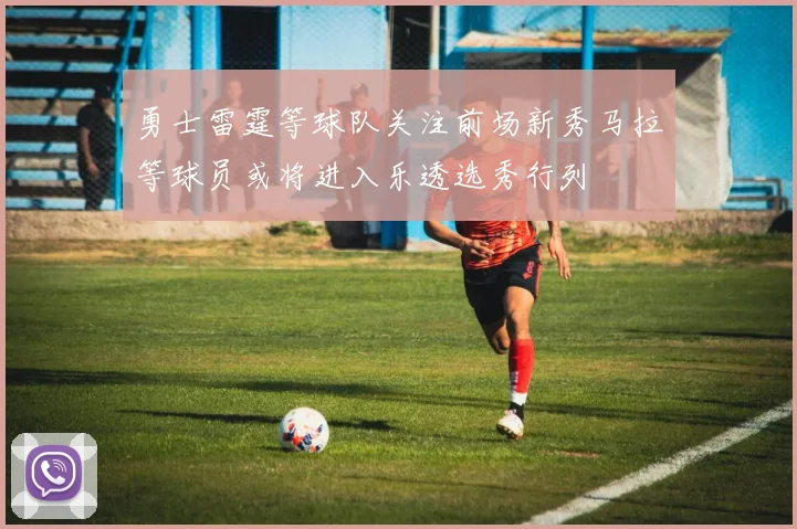 勇士雷霆等球队关注前场新秀马拉等球员或将进入乐透选秀行列