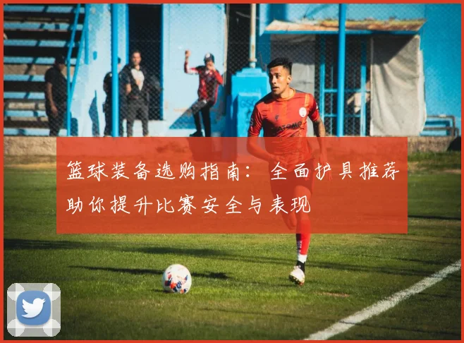 篮球装备选购指南：全面护具推荐助你提升比赛安全与表现