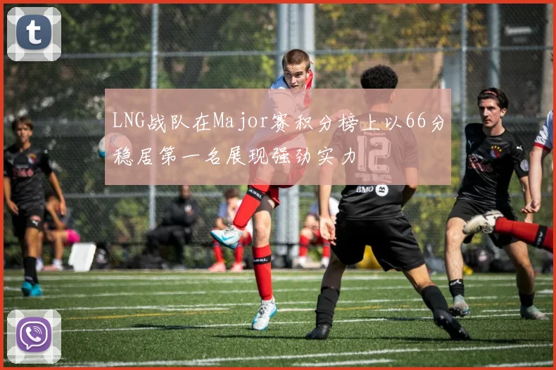 LNG战队在Major赛积分榜上以66分稳居第一名展现强劲实力