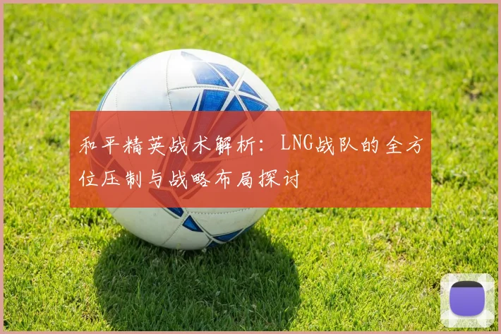 和平精英战术解析：LNG战队的全方位压制与战略布局探讨