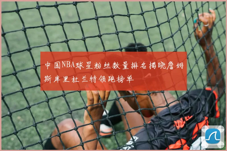 中国NBA球星粉丝数量排名揭晓詹姆斯库里杜兰特领跑榜单