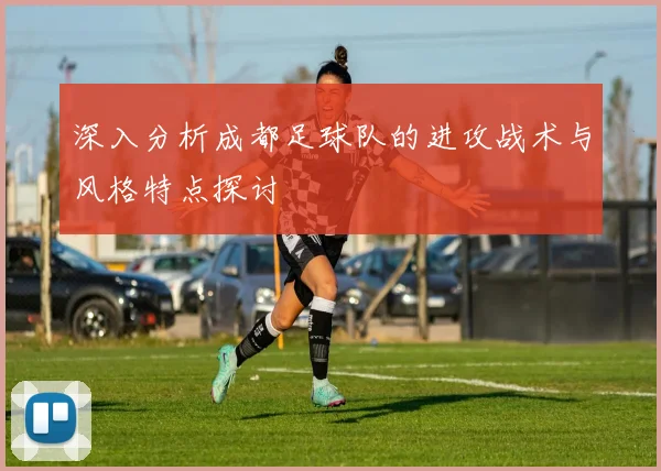 深入分析成都足球队的进攻战术与风格特点探讨