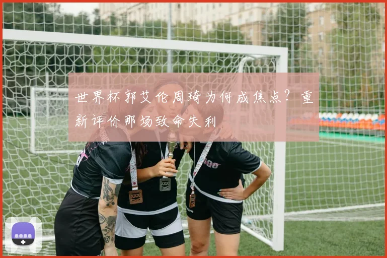 世界杯郭艾伦周琦为何成焦点?重新评价那场致命失利