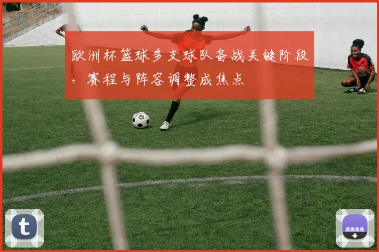 欧洲杯篮球多支球队备战关键阶段,赛程与阵容调整成焦点
