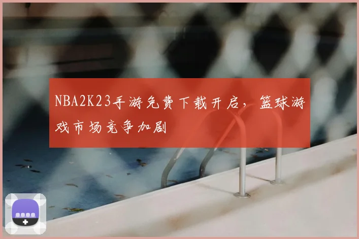 NBA2K23手游免费下载开启,篮球游戏市场竞争加剧