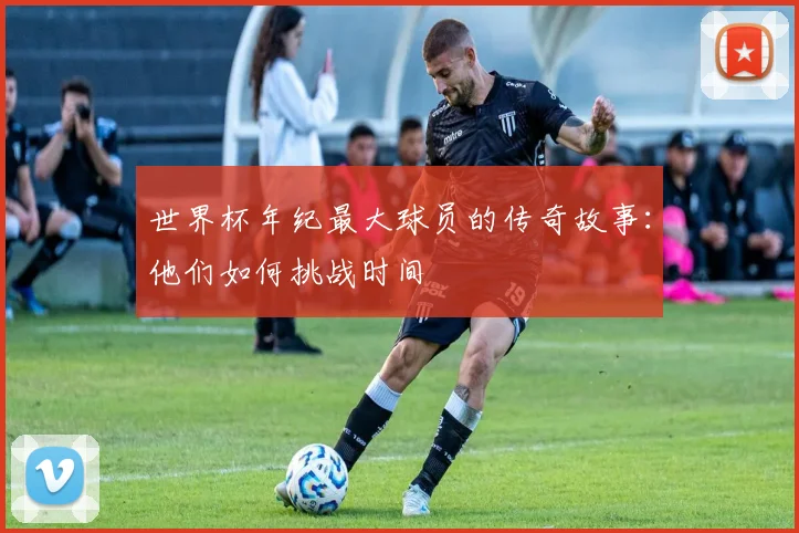 世界杯年纪最大球员的传奇故事:他们如何挑战时间